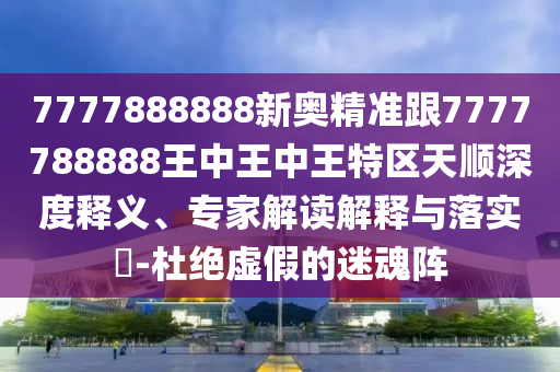 7777888888新奧精準跟7777788888王中王中王特區(qū)天順深度釋義、專家解讀解釋與落實?-杜絕虛假的迷魂陣